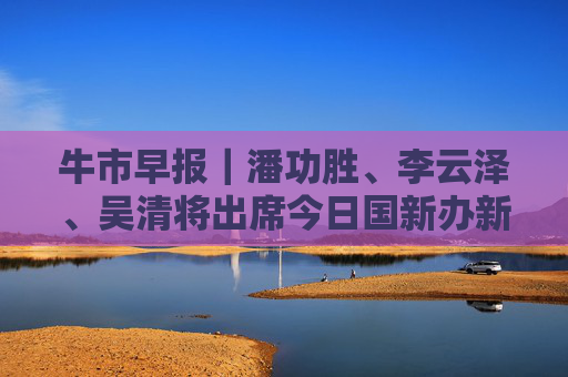 牛市早报｜潘功胜、李云泽、吴清将出席今日国新办新闻发布会