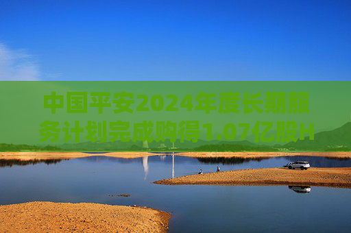 中国平安2024年度长期服务计划完成购得1.07亿股H股