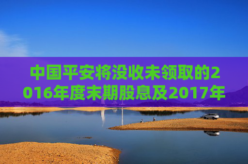 中国平安将没收未领取的2016年度末期股息及2017年度中期股息