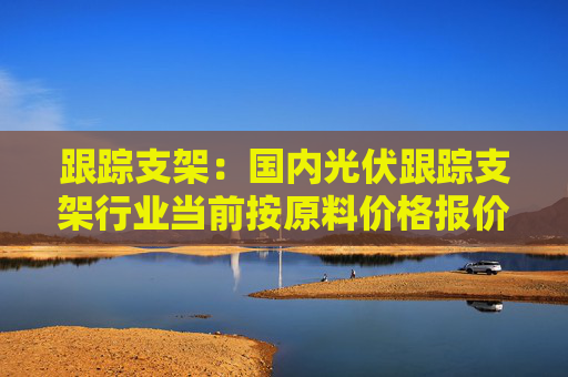 跟踪支架：国内光伏跟踪支架行业当前按原料价格报价，2023年毛利率20~30%