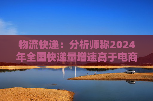 物流快递：分析师称2024年全国快递量增速高于电商GMV和社零增速很多  第1张