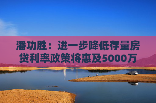 潘功胜：进一步降低存量房贷利率政策将惠及5000万户家庭，平均每年减少利息1500亿