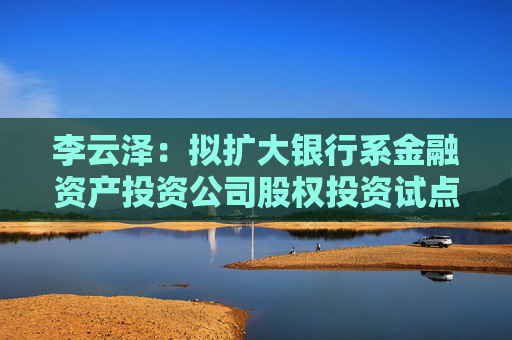 李云泽：拟扩大银行系金融资产投资公司股权投资试点范围，扩围至18个城市