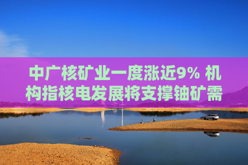 中广核矿业一度涨近9% 机构指核电发展将支撑铀矿需求