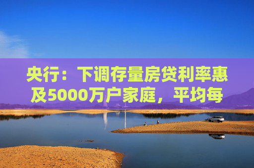 央行：下调存量房贷利率惠及5000万户家庭，平均每年减少利息支出1500亿左右