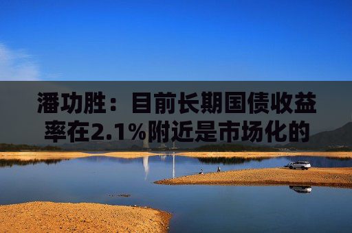 潘功胜：目前长期国债收益率在2.1%附近是市场化的结果，人民银行尊重市场的作用