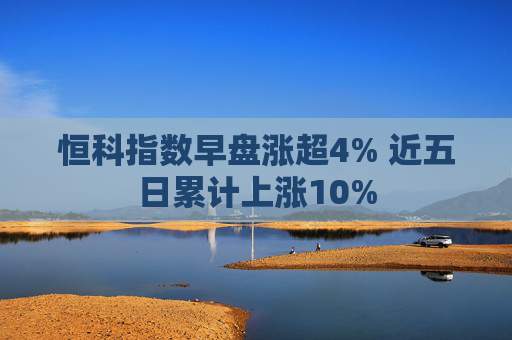 恒科指数早盘涨超4% 近五日累计上涨10%