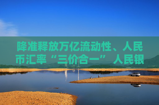 降准释放万亿流动性、人民币汇率“三价合一” 人民银行系列“组合拳”出手改善市场预期  第1张