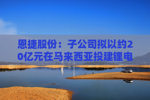 恩捷股份：子公司拟以约20亿元在马来西亚投建锂电池隔离膜项目