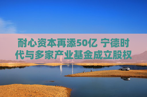 耐心资本再添50亿 宁德时代与多家产业基金成立股权私募  第1张