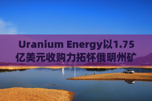 Uranium Energy以1.75亿美元收购力拓怀俄明州矿业资产 盘前涨超2%  第1张