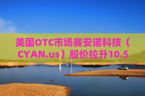 美国OTC市场赛安诺科技（CYAN.us）股价拉升10.57% 市值涨58.43万美元  第1张