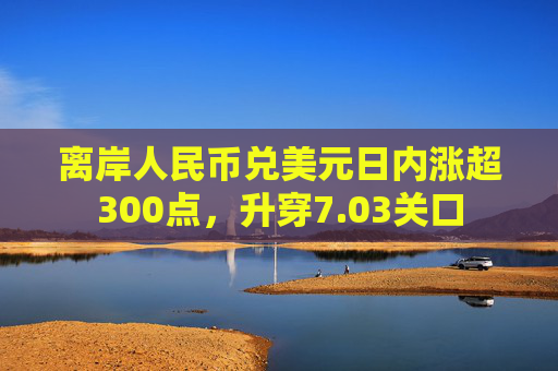 离岸人民币兑美元日内涨超300点，升穿7.03关口