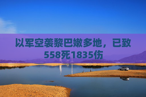 以军空袭黎巴嫩多地，已致558死1835伤