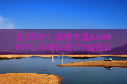 超2万户！摩根中证A500ETF创今年以来ETF最高认购户数