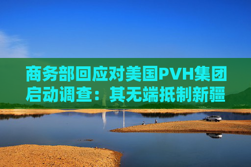 商务部回应对美国PVH集团启动调查：其无端抵制新疆棉花等