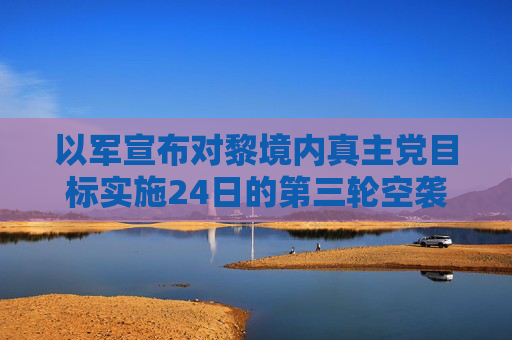 以军宣布对黎境内真主党目标实施24日的第三轮空袭