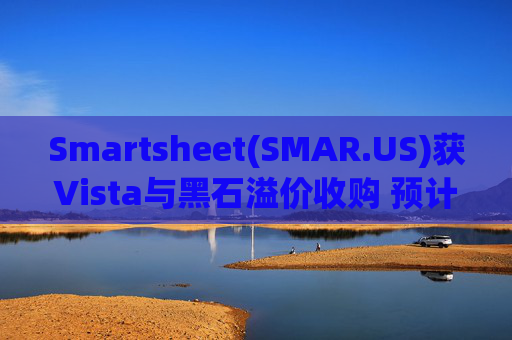 Smartsheet(SMAR.US)获Vista与黑石溢价收购 预计明年初完成交易  第1张