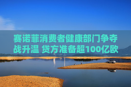 赛诺菲消费者健康部门争夺战升温 贷方准备超100亿欧元资金支持竞购