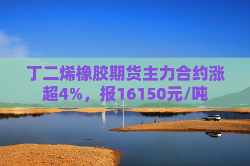 丁二烯橡胶期货主力合约涨超4%，报16150元/吨