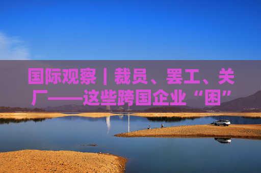 国际观察｜裁员、罢工、关厂——这些跨国企业“困”在何处  第1张