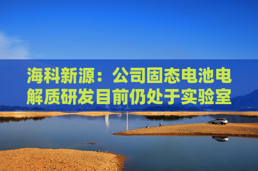 海科新源：公司固态电池电解质研发目前仍处于实验室阶段