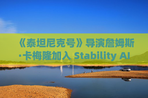 《泰坦尼克号》导演詹姆斯·卡梅隆加入 Stability AI 董事会