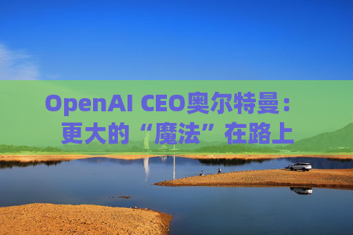 OpenAI CEO奥尔特曼： 更大的“魔法”在路上