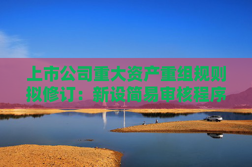 上市公司重大资产重组规则拟修订：新设简易审核程序，5个工作日完成注册