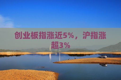 创业板指涨近5%，沪指涨超3%