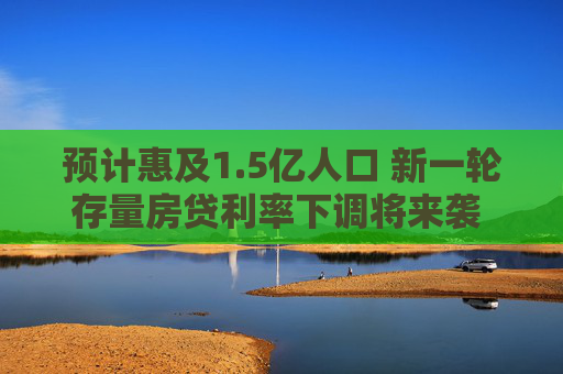 预计惠及1.5亿人口 新一轮存量房贷利率下调将来袭 业内：未来新发放房贷利率也有较大下调空间