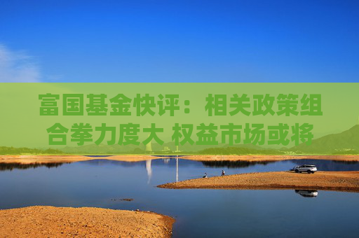 富国基金快评：相关政策组合拳力度大 权益市场或将迎来相对较强的改善 港股有望尤其受益  第1张