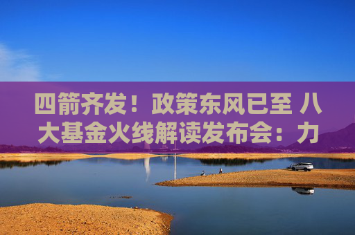 四箭齐发！政策东风已至 八大基金火线解读发布会：力度和内容均超出预期 投资关注两大方向