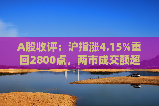 A股收评：沪指涨4.15%重回2800点，两市成交额超9700亿元，大金融板块全线爆发  第1张