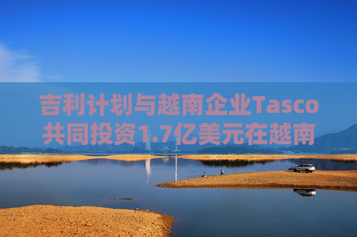 吉利计划与越南企业Tasco共同投资1.7亿美元在越南生产汽车  第1张