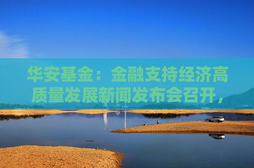 华安基金：金融支持经济高质量发展新闻发布会召开，权益市场配置价值显现