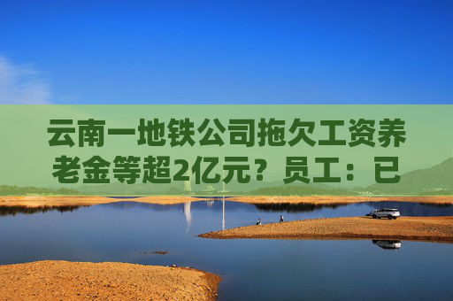 云南一地铁公司拖欠工资养老金等超2亿元？员工：已经两个月没发工资