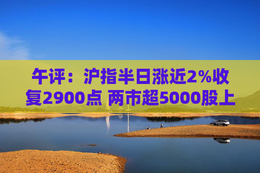 午评：沪指半日涨近2%收复2900点 两市超5000股上涨