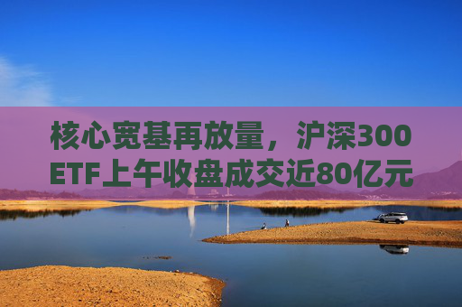 核心宽基再放量，沪深300ETF上午收盘成交近80亿元