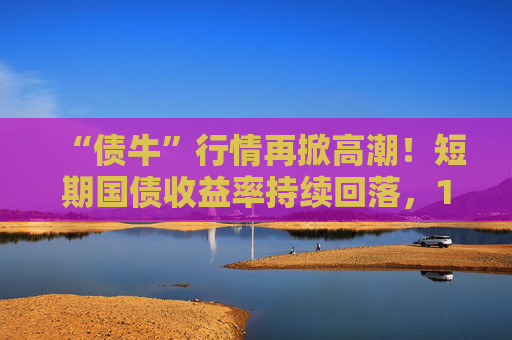 “债牛”行情再掀高潮！短期国债收益率持续回落，10年期、30年期国债收益率跌至年内低点