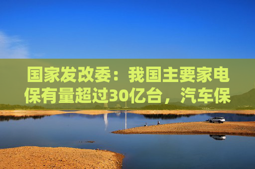 国家发改委：我国主要家电保有量超过30亿台，汽车保有量超过3亿辆，更新换代潜力巨大  第1张