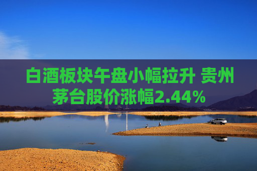 白酒板块午盘小幅拉升 贵州茅台股价涨幅2.44%