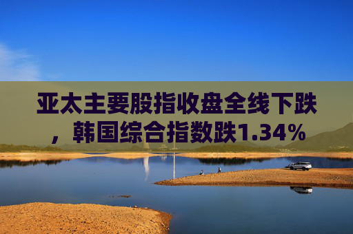 亚太主要股指收盘全线下跌，韩国综合指数跌1.34%