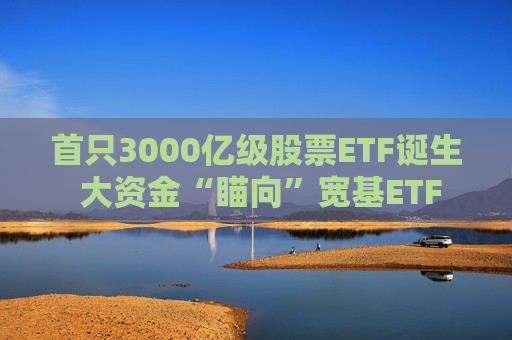 首只3000亿级股票ETF诞生 大资金“瞄向”宽基ETF