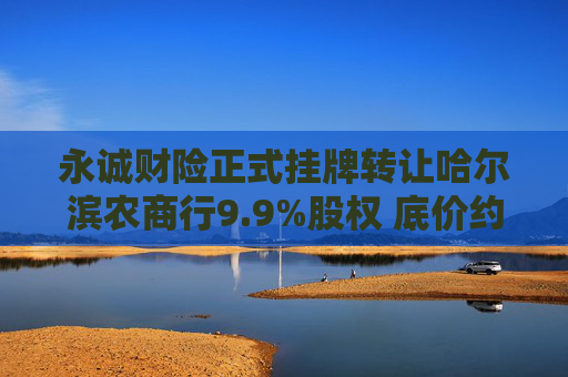 永诚财险正式挂牌转让哈尔滨农商行9.9%股权 底价约3.46亿元  第1张