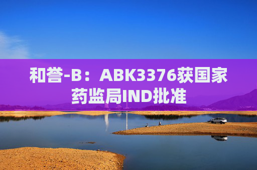 和誉-B：ABK3376获国家药监局IND批准  第1张