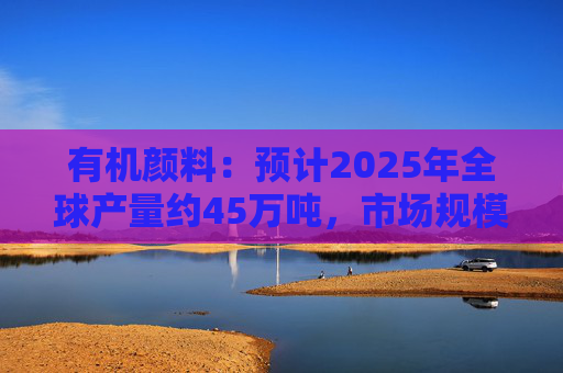 有机颜料：预计2025年全球产量约45万吨，市场规模约60亿美元