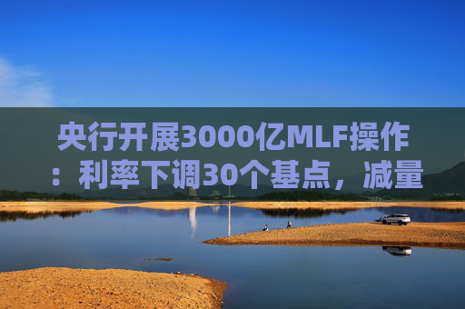 央行开展3000亿MLF操作：利率下调30个基点，减量续作、配合降准