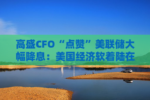 高盛CFO“点赞”美联储大幅降息：美国经济软着陆在望