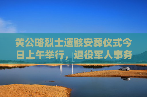 黄公略烈士遗骸安葬仪式今日上午举行，退役军人事务部主要负责同志致祭文